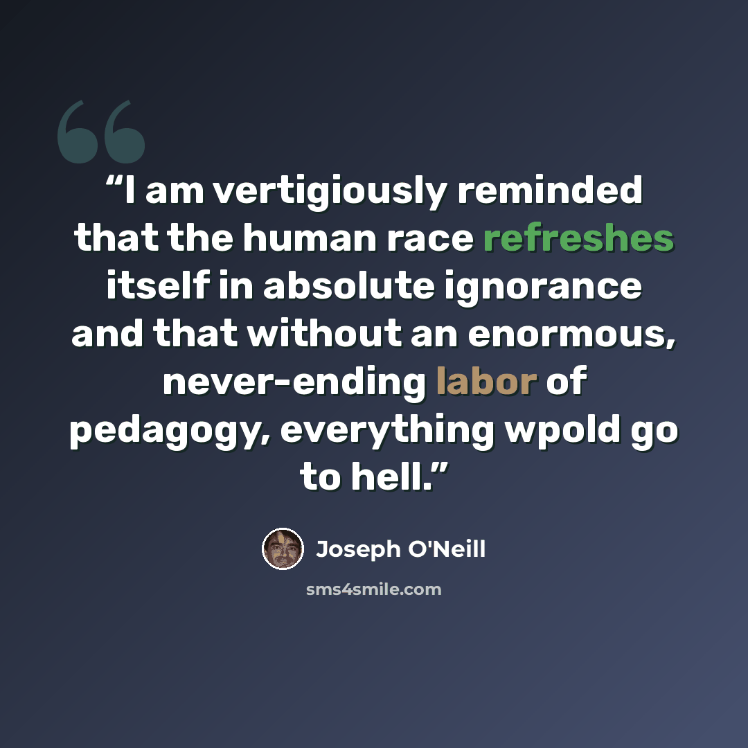 “I am vertigiously reminded that the human race refreshes itself in absolute ignorance and that without an enormous, never-ending labor of pedagogy, everything wpold go to hell.” quote by Joseph O'Neill