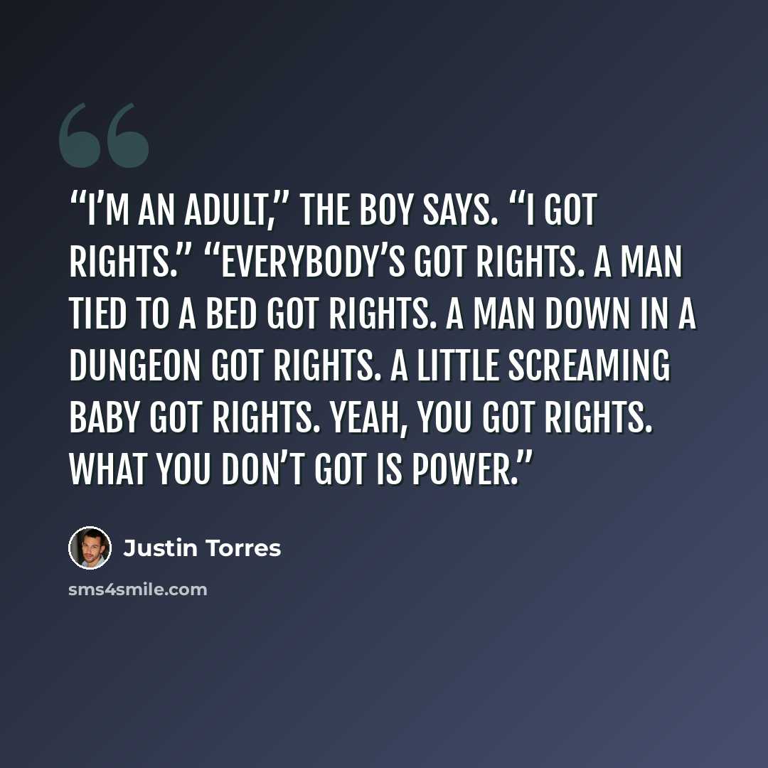“I’m an adult,” the boy says. “I got rights.” “Everybody’s got rights. A man tied to a bed got rights. A man down in a dungeon got rights. A little screaming baby got rights. Yeah, you got rights. What you don’t got is power.” quote by Justin Torres