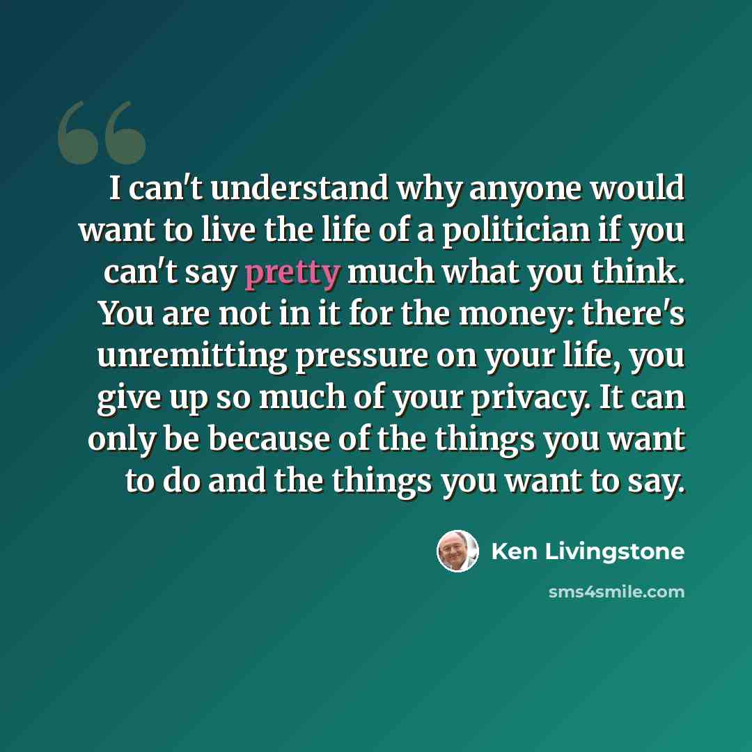 “I can't understand why anyone would want to live the life of a politician if you can't say pretty much what you think. You are not in it for the money: there's unremitting pressure on your life, you give up so much of your privacy. It can only be because of the things you want to do and the things…” quote by Ken Livingstone