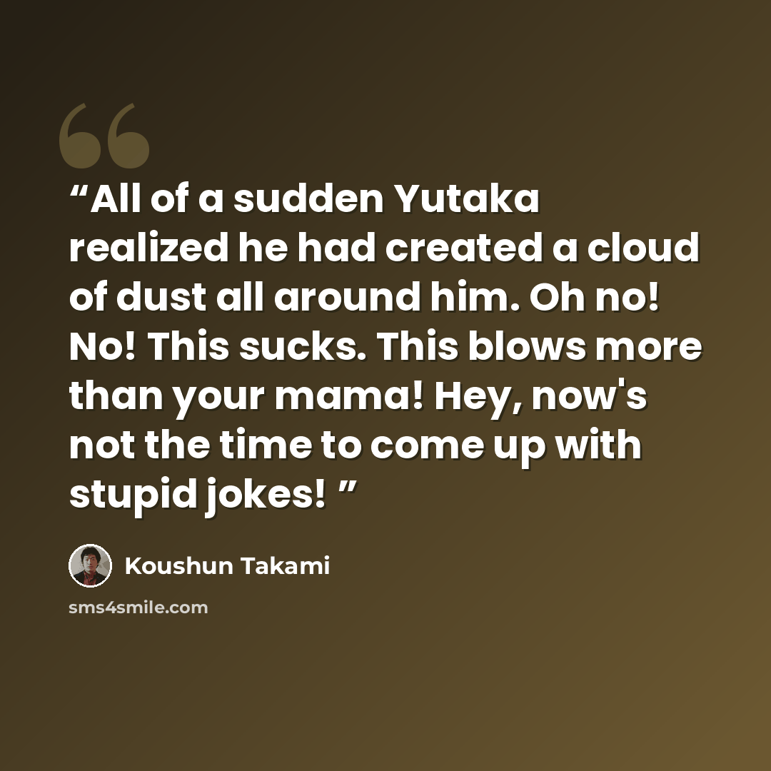 “All of a sudden Yutaka realized he had created a cloud of dust all around him. Oh no! No! This sucks. This blows more than your mama! Hey, now's not the time to come up with stupid jokes!” quote by Koushun Takami