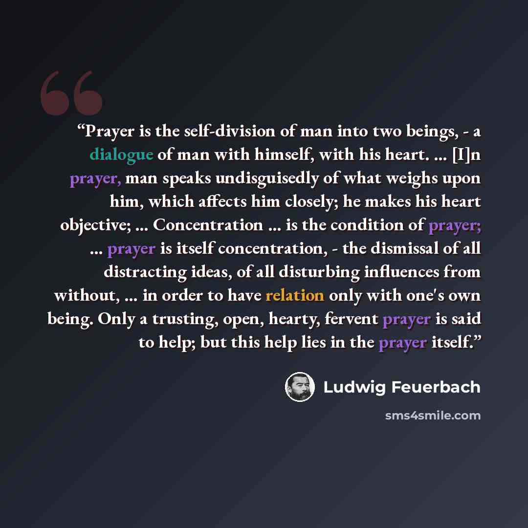 “Prayer is the self-division of man into two beings, - a dialogue of man with himself, with his heart. … [I]n prayer, man speaks undisguisedly of what weighs upon him, which affects him closely; he makes his heart objective; … Concentration … is the condition of prayer; … prayer is itself…” quote by Ludwig Feuerbach