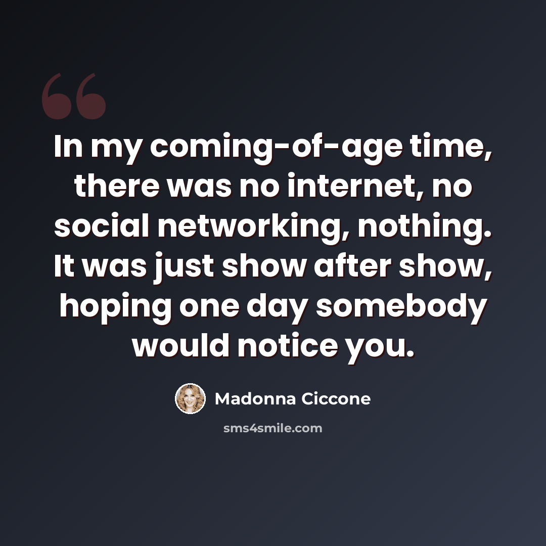 “In my coming-of-age time, there was no internet, no social networking, nothing. It was just show after show, hoping one day somebody would notice you.” quote by Madonna Ciccone