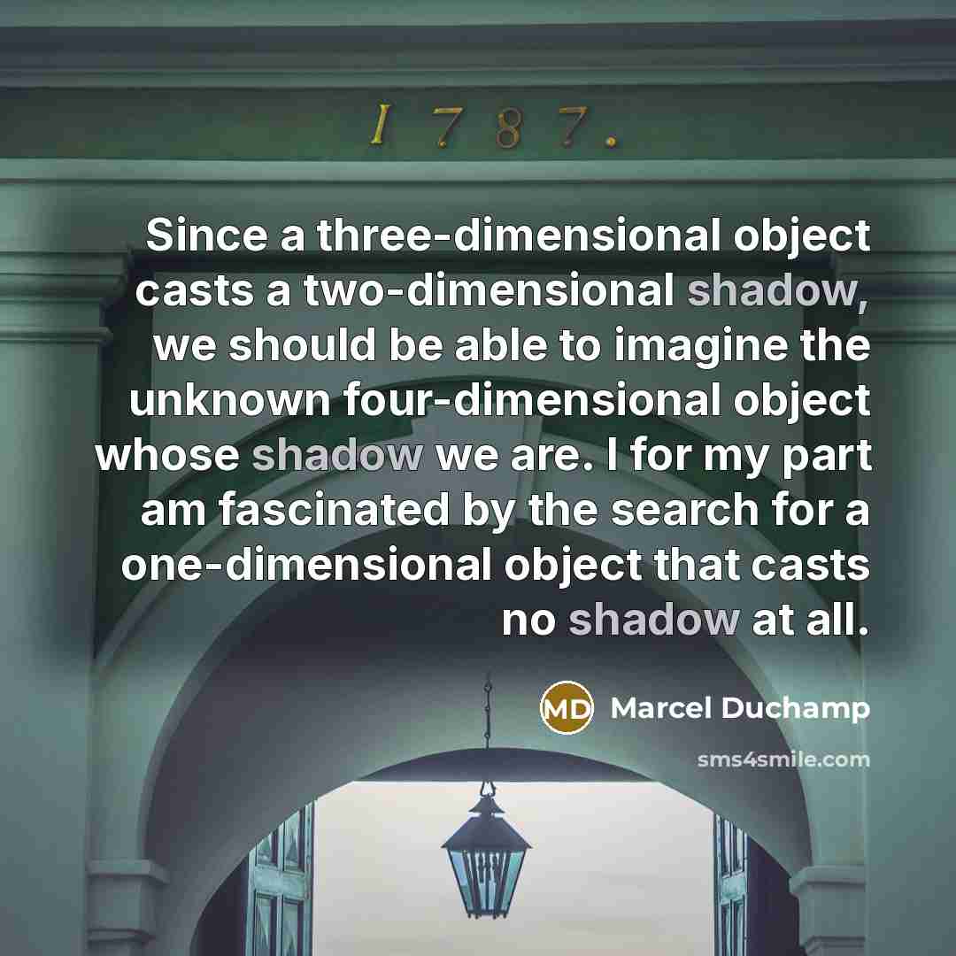 “Since a three-dimensional object casts a two-dimensional shadow, we should be able to imagine the unknown four-dimensional object whose shadow we are. I for my part am fascinated by the search for a one-dimensional object that casts no shadow at all.” quote by Marcel Duchamp