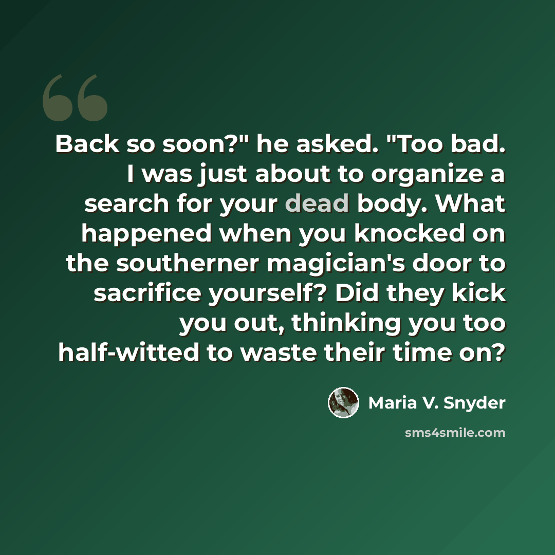 “Back so soon?" he asked. "Too bad. I was just about to organize a search for your dead body. What happened when you knocked on the southerner magician's door to sacrifice yourself? Did they kick you out, thinking you too half-witted to waste their time on?” quote by Maria V. Snyder