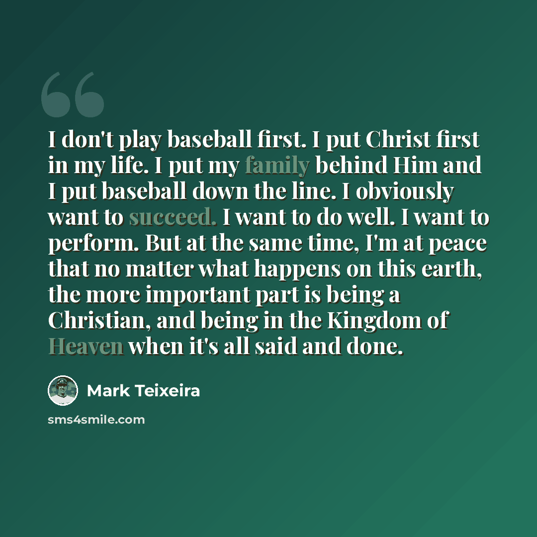 “I don't play baseball first. I put Christ first in my life. I put my family behind Him and I put baseball down the line. I obviously want to succeed. I want to do well. I want to perform. But at the same time, I'm at peace that no matter what happens on this earth, the more important part is being…” quote by Mark Teixeira