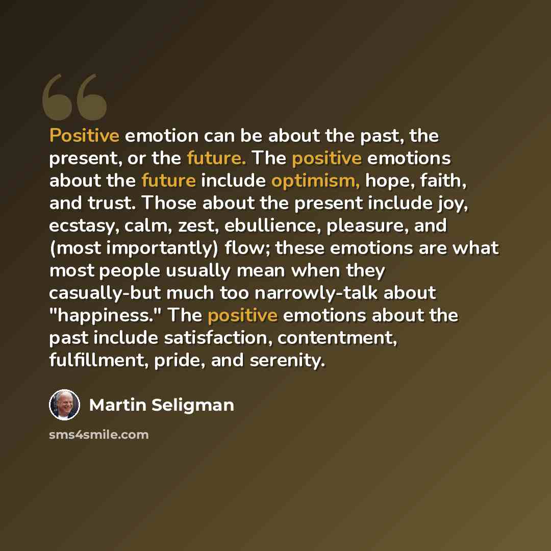 “Positive emotion can be about the past, the present, or the future. The positive emotions about the future include optimism, hope, faith, and trust. Those about the present include joy, ecstasy, calm, zest, ebullience, pleasure, and (most importantly) flow; these emotions are what most people…” quote by Martin Seligman