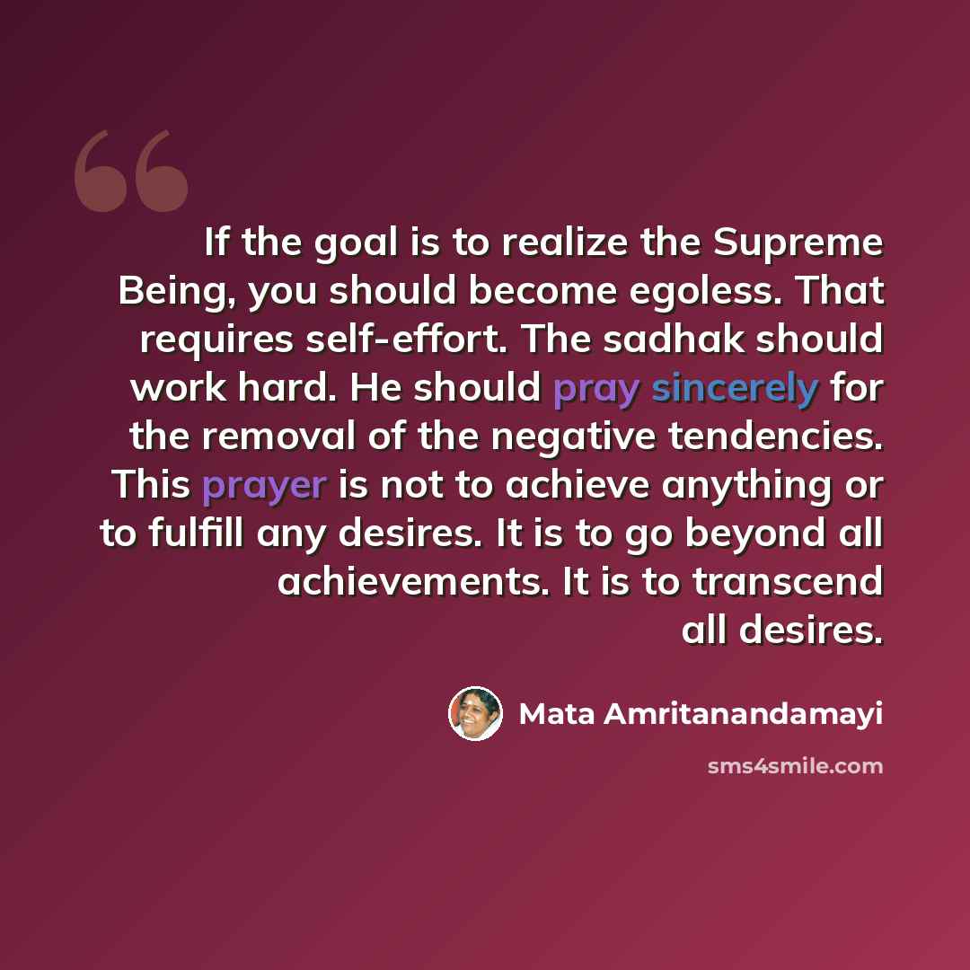 “If the goal is to realize the Supreme Being, you should become egoless. That requires self-effort. The sadhak should work hard. He should pray sincerely for the removal of the negative tendencies. This prayer is not to achieve anything or to fulfill any desires. It is to go beyond all…” quote by Mata Amritanandamayi