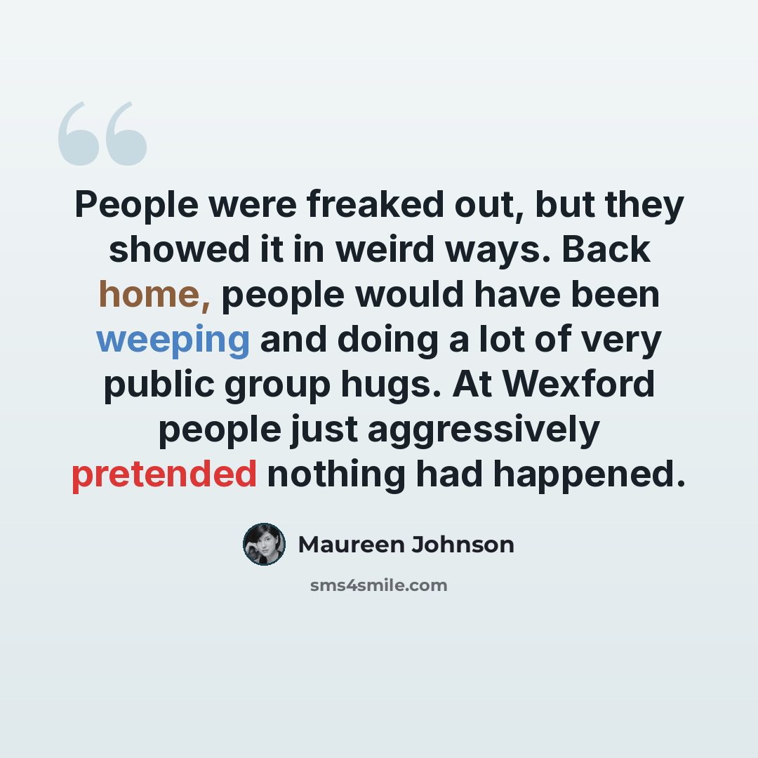 “People were freaked out, but they showed it in weird ways. Back home, people would have been weeping and doing a lot of very public group hugs. At Wexford people just aggressively pretended nothing had happened.” quote by Maureen Johnson