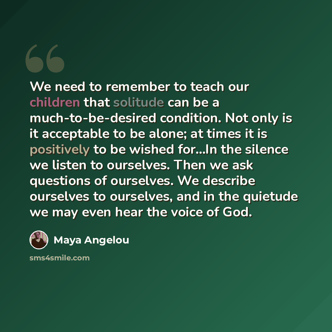 “We need to remember to teach our children that solitude can be a much-to-be-desired condition. Not only is it acceptable to be alone; at times it is positively to be wished for…In the silence we listen to ourselves. Then we ask questions of ourselves. We describe ourselves to ourselves, and in the…” quote by Maya Angelou