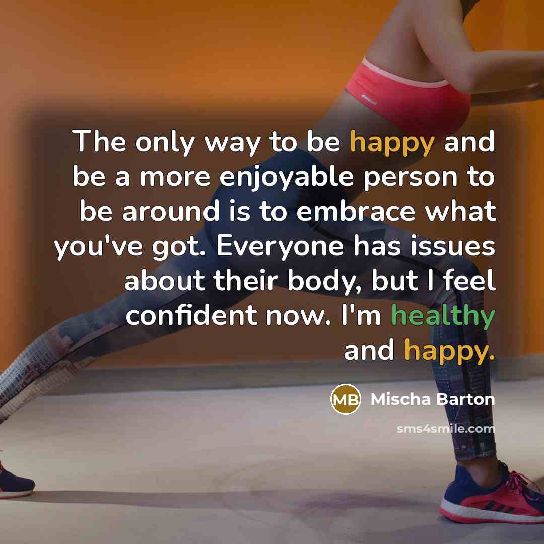 “The only way to be happy and be a more enjoyable person to be around is to embrace what you've got. Everyone has issues about their body, but I feel confident now. I'm healthy and happy.” quote by Mischa Barton