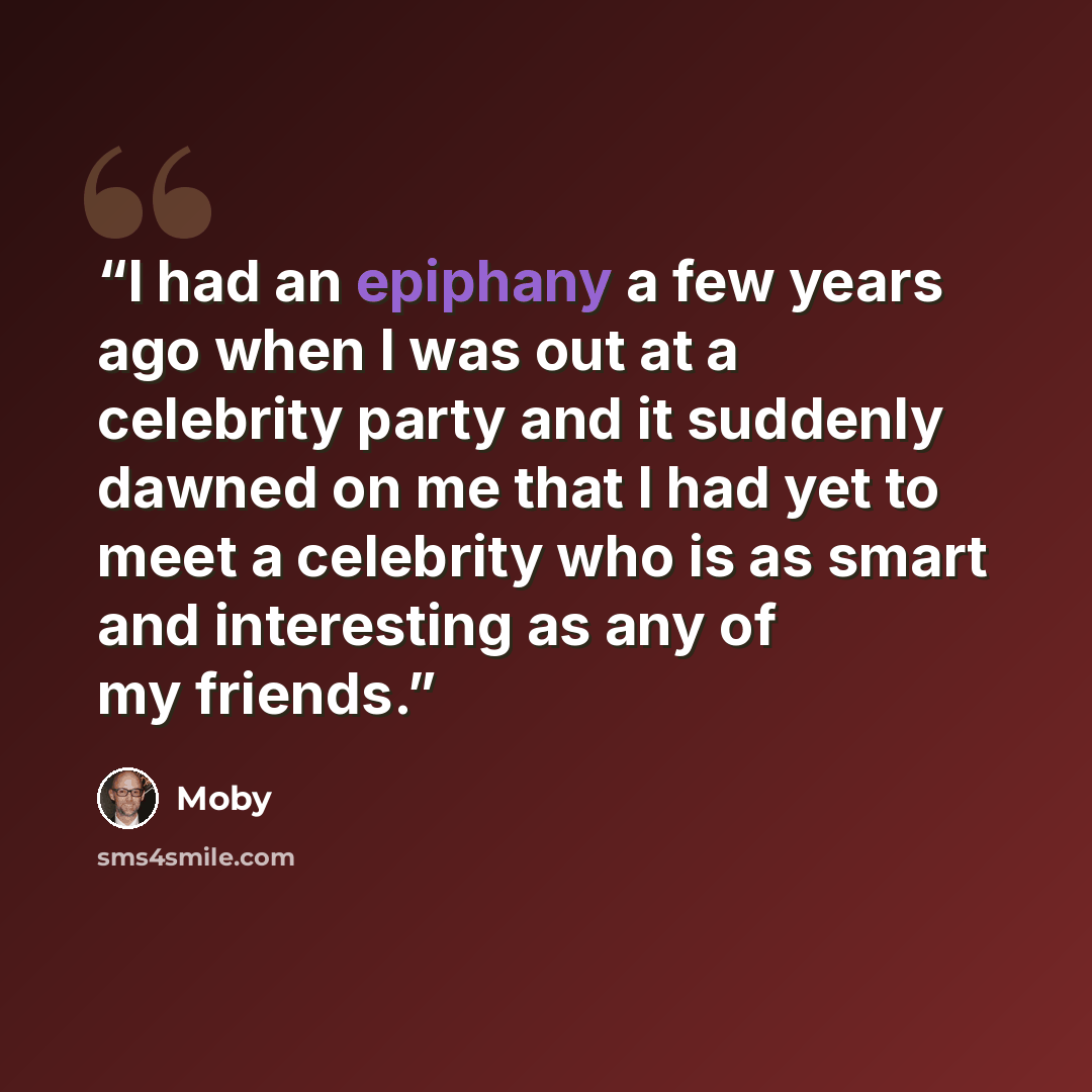 “I had an epiphany a few years ago when I was out at a celebrity party and it suddenly dawned on me that I had yet to meet a celebrity who is as smart and interesting as any of my friends.” quote by Moby