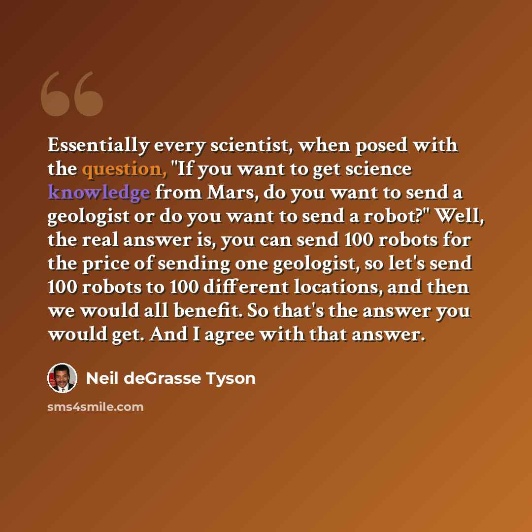 “Essentially every scientist, when posed with the question, "If you want to get science knowledge from Mars, do you want to send a geologist or do you want to send a robot?" Well, the real answer is, you can send 100 robots for the price of sending one geologist, so let's send 100 robots to 100…” quote by Neil deGrasse Tyson