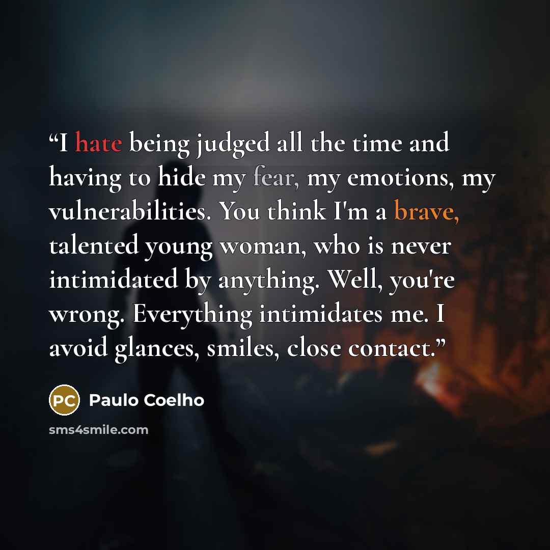“I hate being judged all the time and having to hide my fear, my emotions, my vulnerabilities. You think I'm a brave, talented young woman, who is never intimidated by anything. Well, you're wrong. Everything intimidates me. I avoid glances, smiles, close contact.” quote by Paulo Coelho