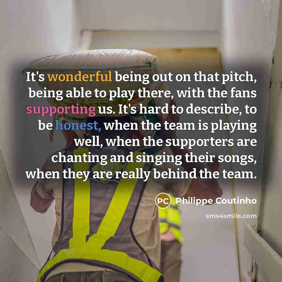 “It's wonderful being out on that pitch, being able to play there, with the fans supporting us. It's hard to describe, to be honest, when the team is playing well, when the supporters are chanting and singing their songs, when they are really behind the team.” quote by Philippe Coutinho