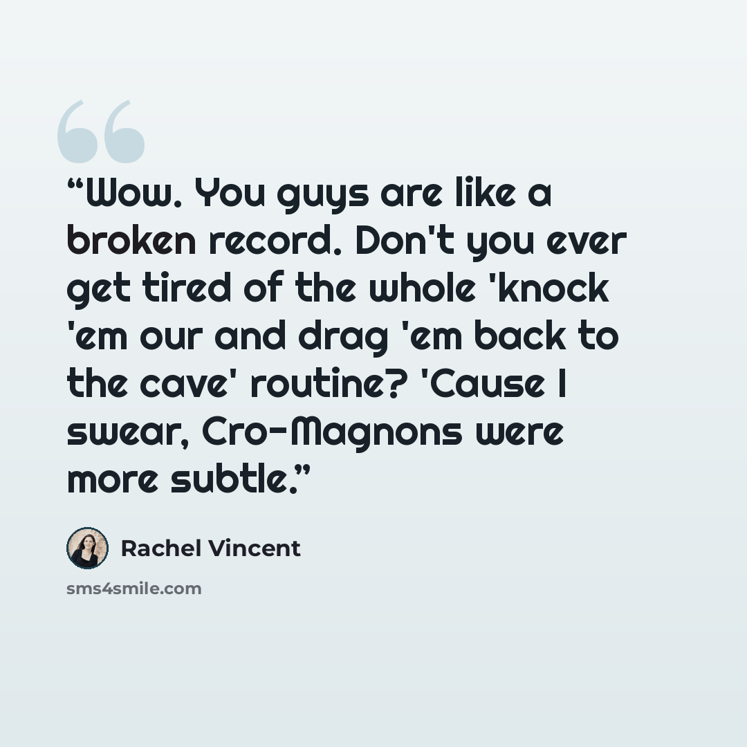 “Wow. You guys are like a broken record. Don't you ever get tired of the whole 'knock 'em our and drag 'em back to the cave' routine? 'Cause I swear, Cro-Magnons were more subtle.” quote by Rachel Vincent