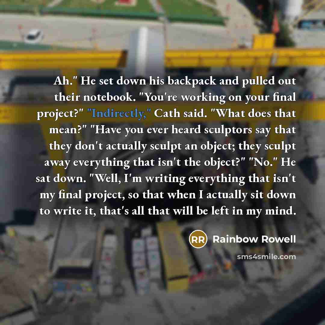 “Ah." He set down his backpack and pulled out their notebook. "You're working on your final project?" "Indirectly," Cath said. "What does that mean?" "Have you ever heard sculptors say that they don't actually sculpt an object; they sculpt away everything that isn't the object?" "No." He sat down…” quote by Rainbow Rowell
