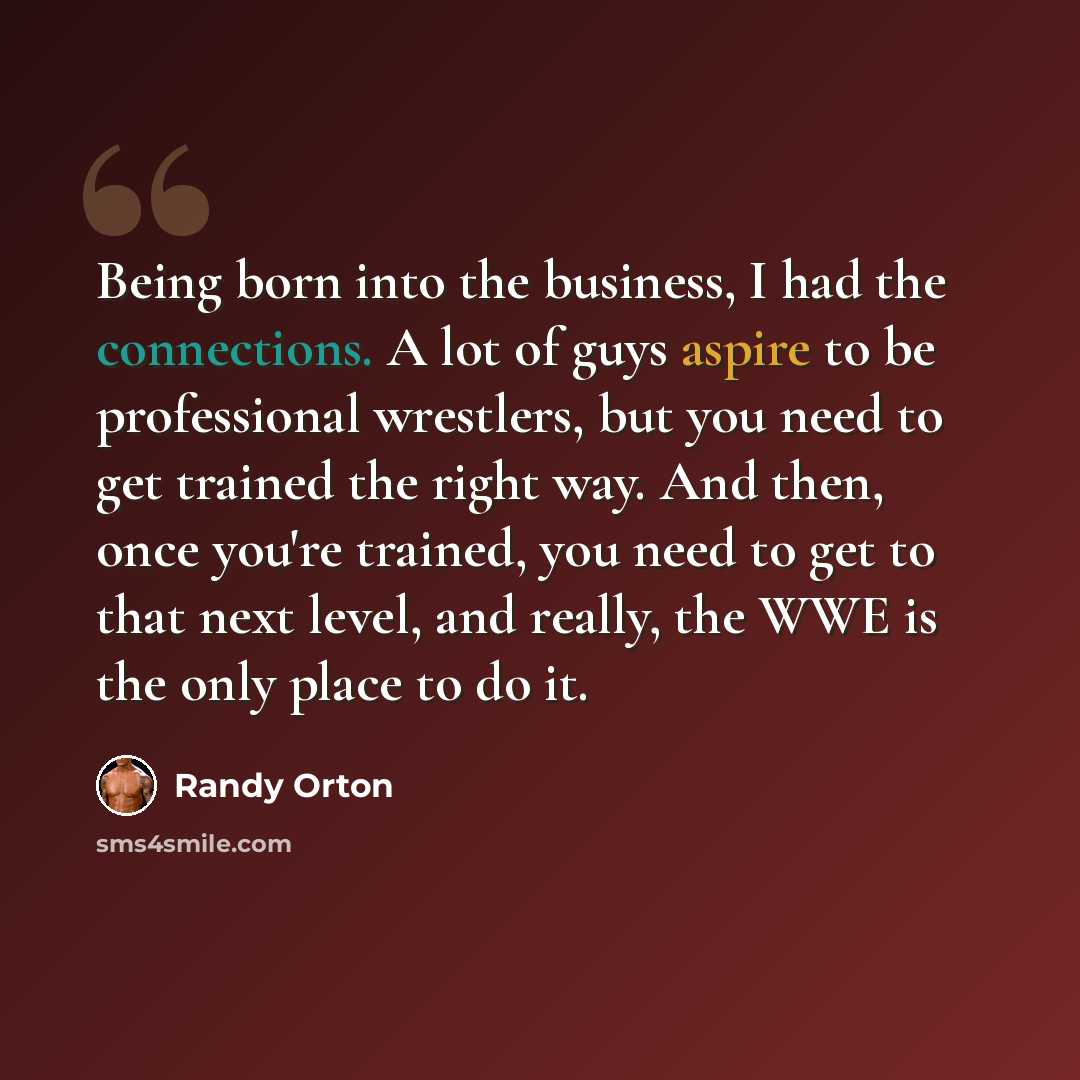“Being born into the business, I had the connections. A lot of guys aspire to be professional wrestlers, but you need to get trained the right way. And then, once you're trained, you need to get to that next level, and really, the WWE is the only place to do it.” quote by Randy Orton