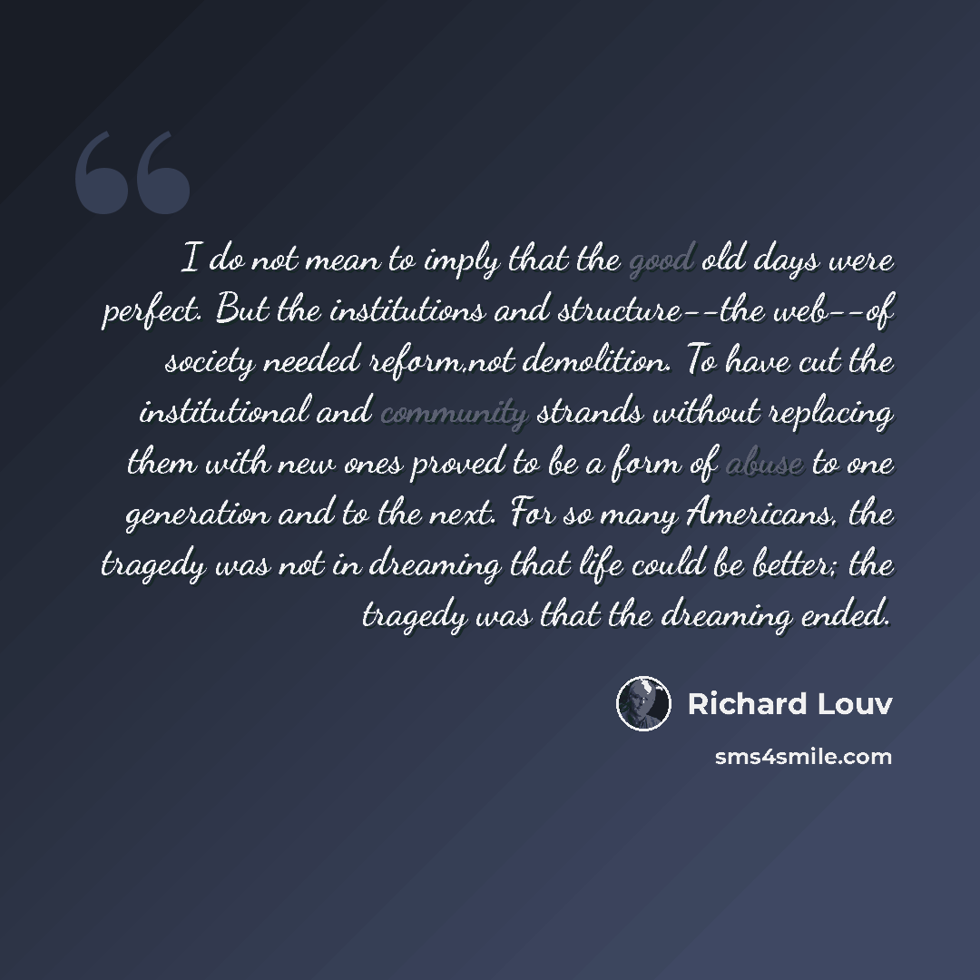 “I do not mean to imply that the good old days were perfect. But the institutions and structure--the web--of society needed reform,not demolition. To have cut the institutional and community strands without replacing them with new ones proved to be a form of abuse to one generation and to the next…” quote by Richard Louv