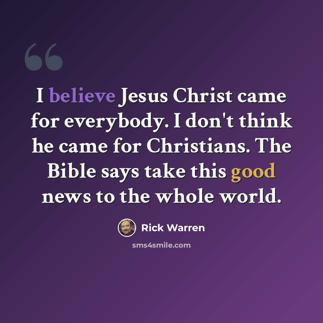 “I believe Jesus Christ came for everybody. I don't think he came for Christians. The Bible says take this good news to the whole world.” quote by Rick Warren