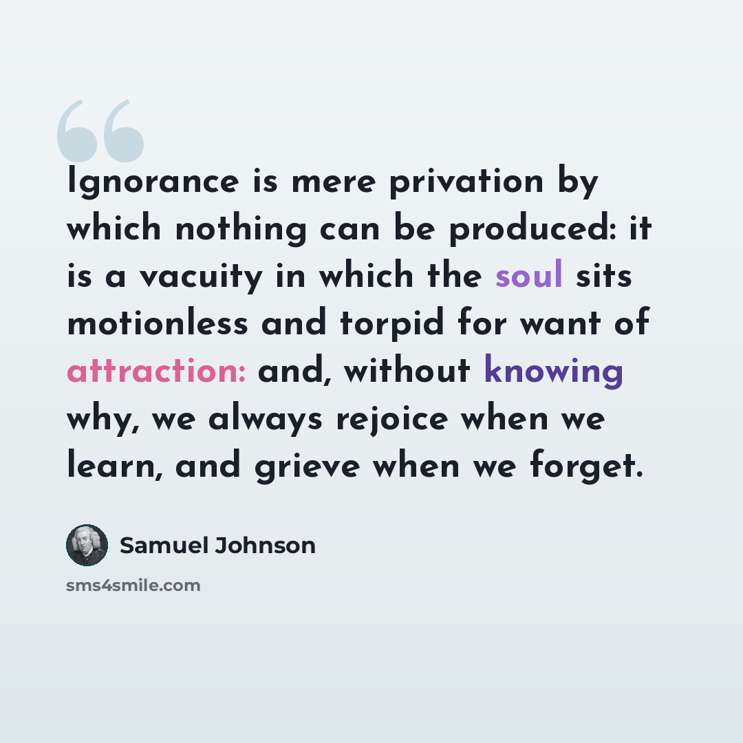 “Ignorance is mere privation by which nothing can be produced: it is a vacuity in which the soul sits motionless and torpid for want of attraction: and, without knowing why, we always rejoice when we learn, and grieve when we forget.” quote by Samuel Johnson