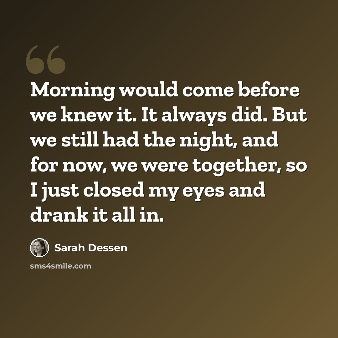 “Morning would come before we knew it. It always did. But we still had the night, and for now, we were together, so I just closed my eyes and drank it all in.” quote by Sarah Dessen