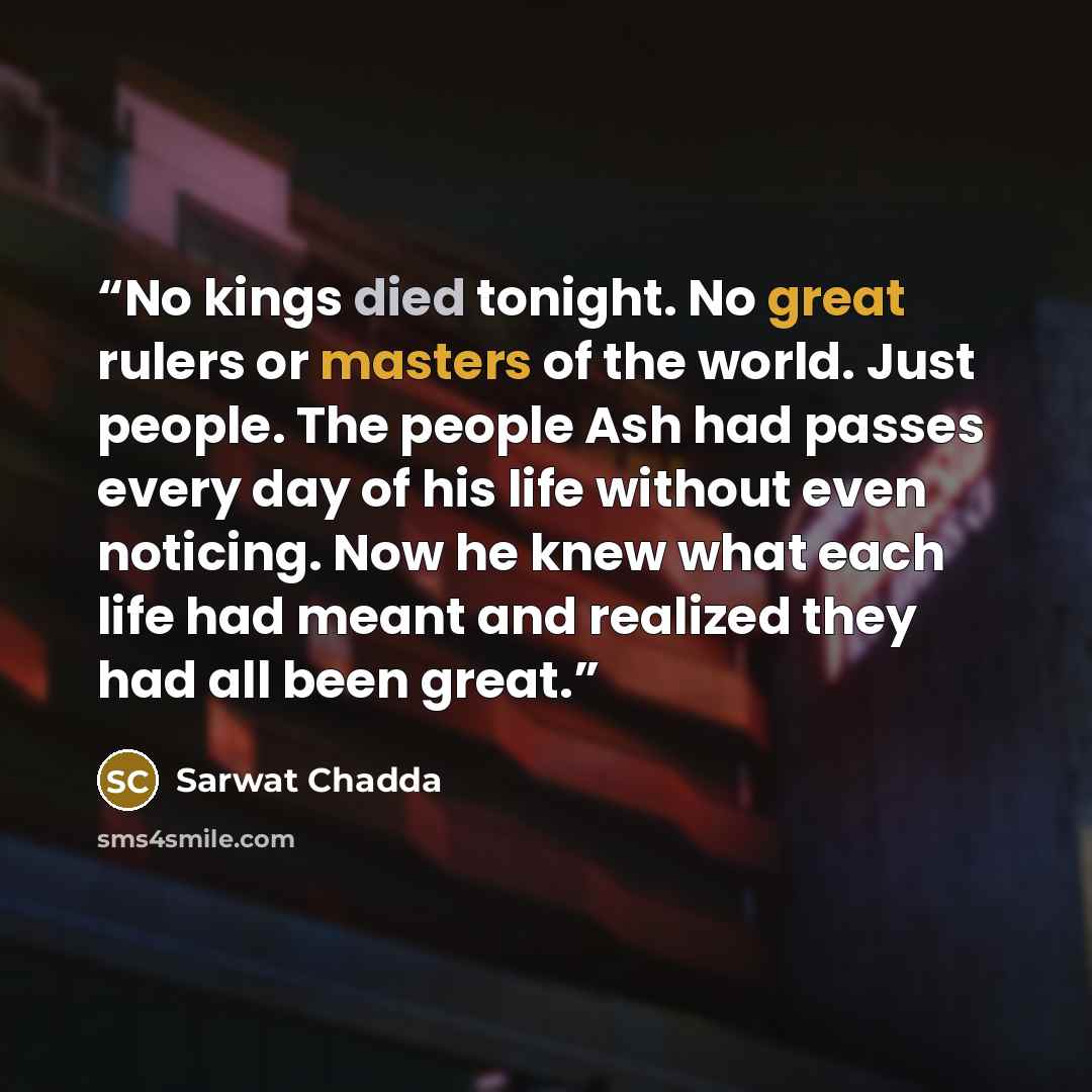 “No kings died tonight. No great rulers or masters of the world. Just people. The people Ash had passes every day of his life without even noticing. Now he knew what each life had meant and realized they had all been great.” quote by Sarwat Chadda