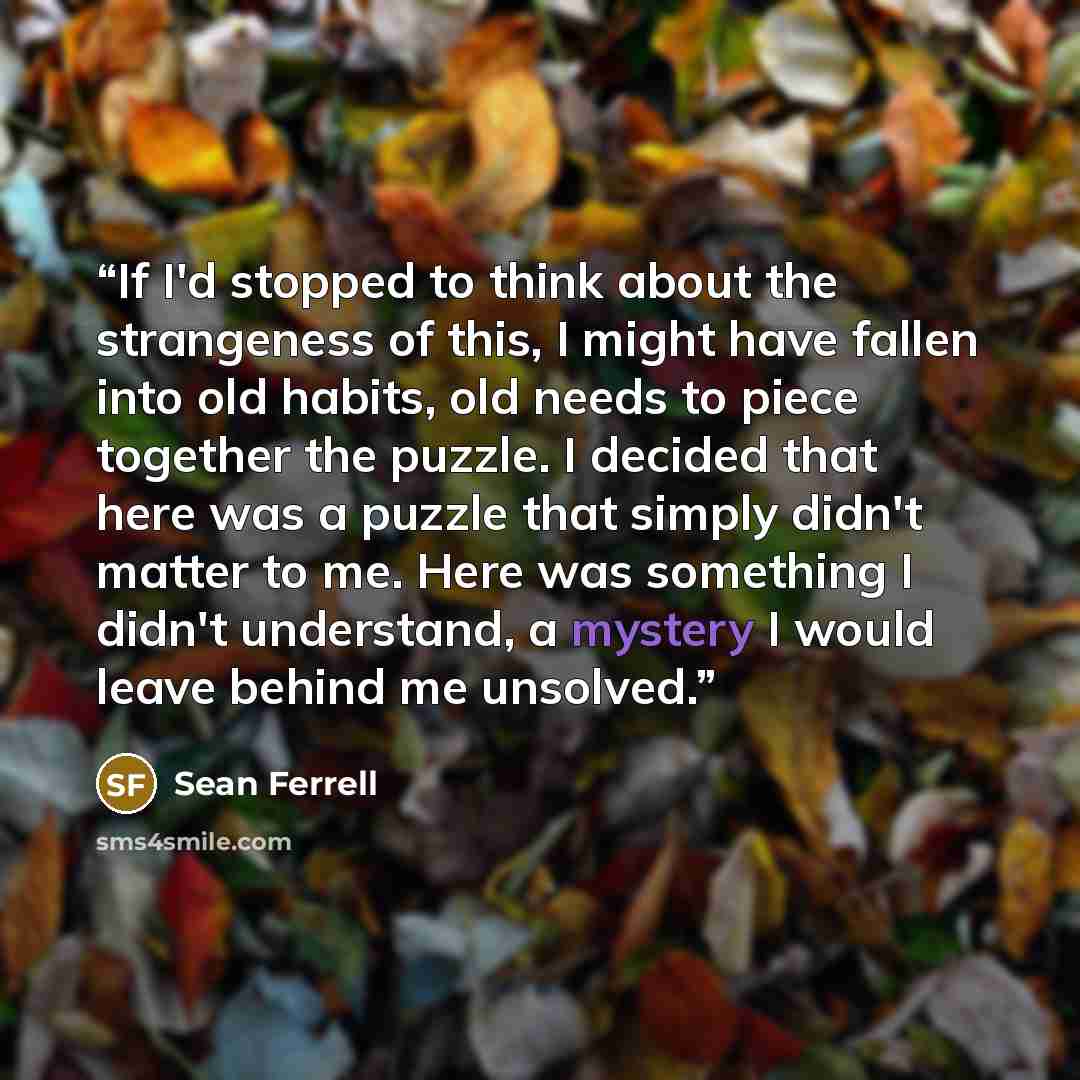 “If I'd stopped to think about the strangeness of this, I might have fallen into old habits, old needs to piece together the puzzle. I decided that here was a puzzle that simply didn't matter to me. Here was something I didn't understand, a mystery I would leave behind me unsolved.” quote by Sean Ferrell