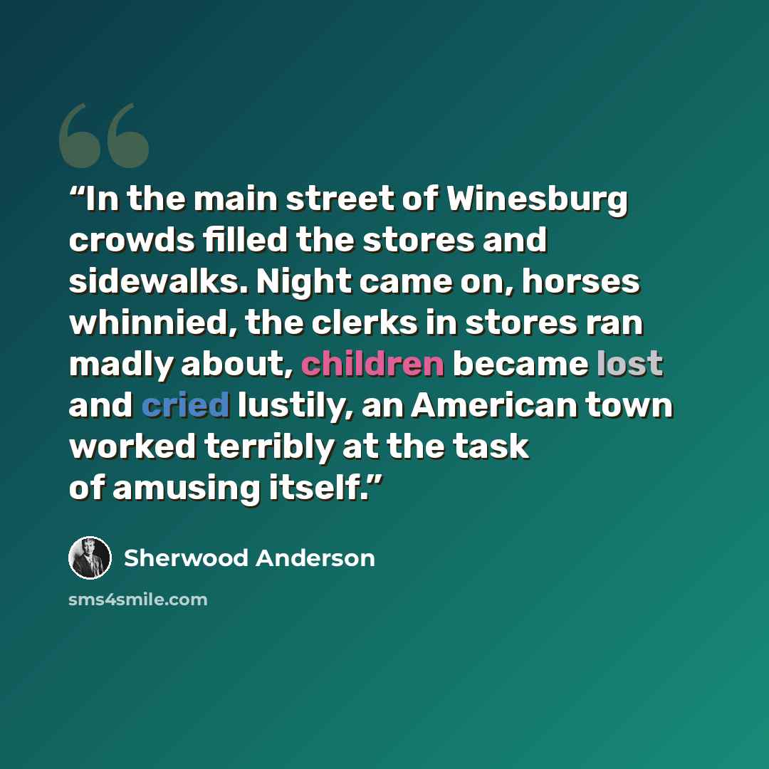 “In the main street of Winesburg crowds filled the stores and sidewalks. Night came on, horses whinnied, the clerks in stores ran madly about, children became lost and cried lustily, an American town worked terribly at the task of amusing itself.” quote by Sherwood Anderson
