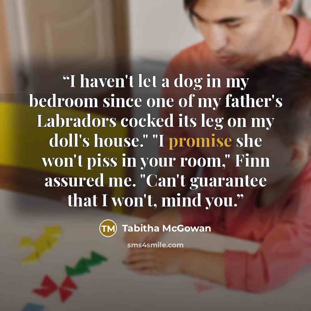 “I haven't let a dog in my bedroom since one of my father's Labradors cocked its leg on my doll's house." "I promise she won't piss in your room," Finn assured me. "Can't guarantee that I won't, mind you.” quote by Tabitha McGowan