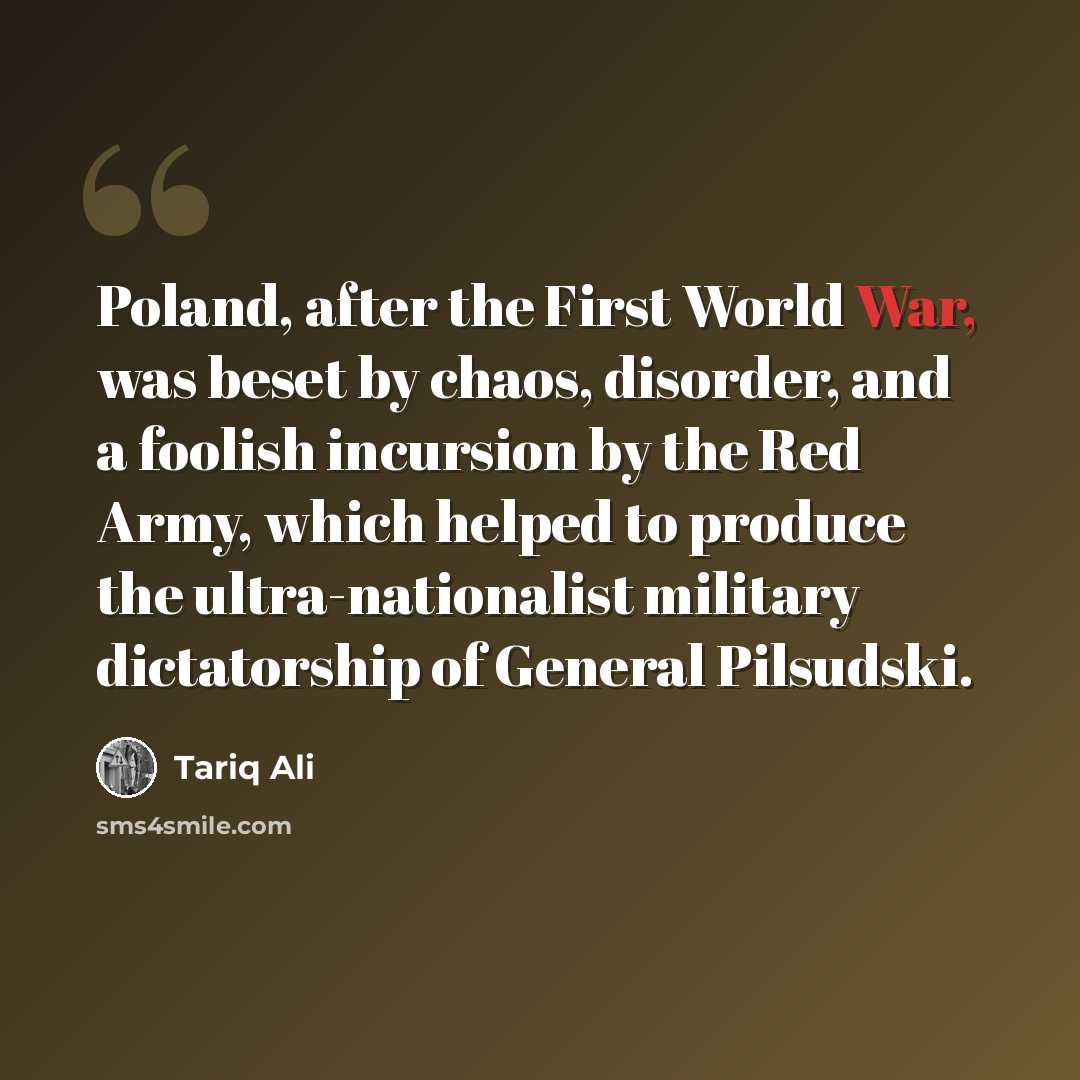 “Poland, after the First World War, was beset by chaos, disorder, and a foolish incursion by the Red Army, which helped to produce the ultra-nationalist military dictatorship of General Pilsudski.” quote by Tariq Ali