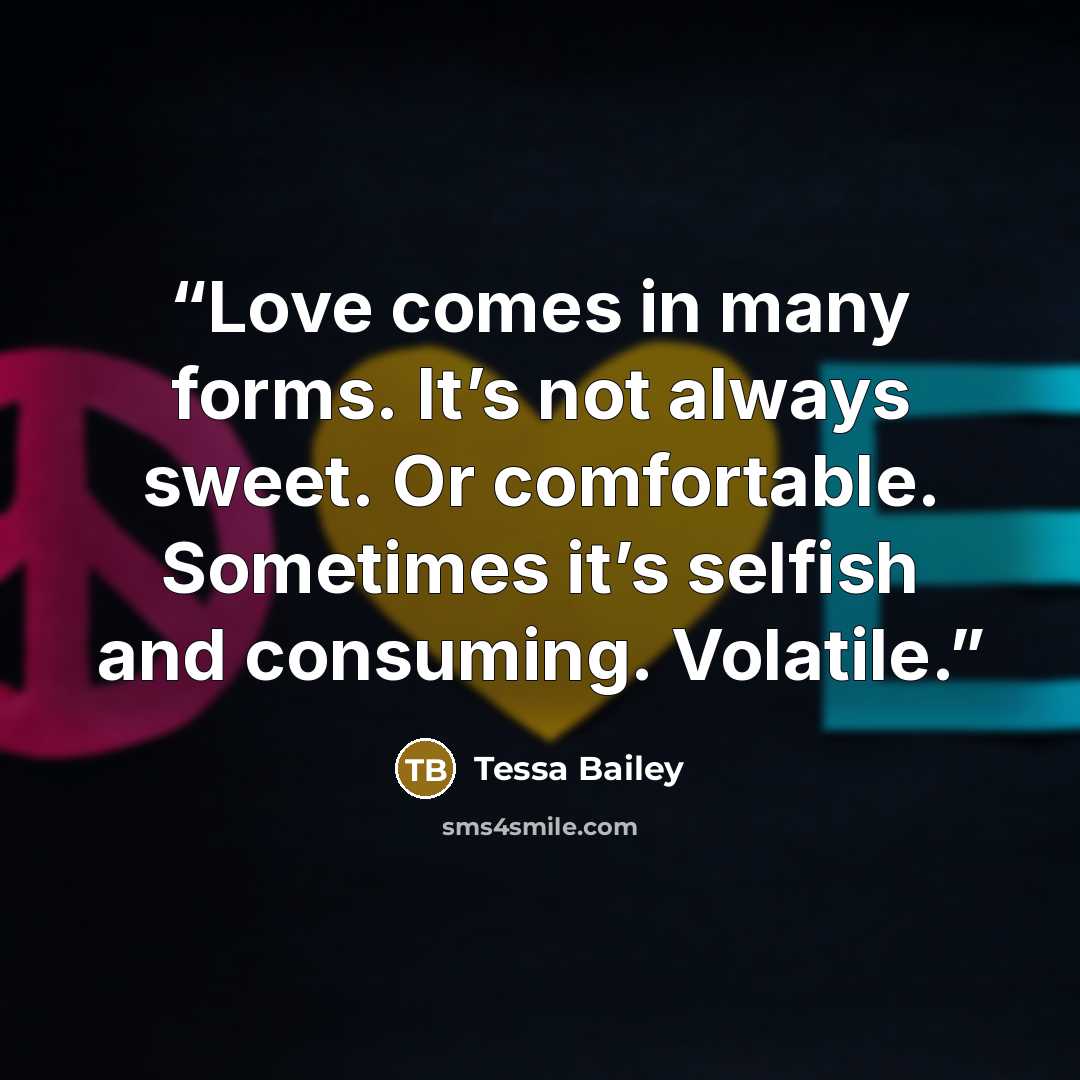 “Love comes in many forms. It’s not always sweet. Or comfortable. Sometimes it’s selfish and consuming. Volatile.” quote by Tessa Bailey