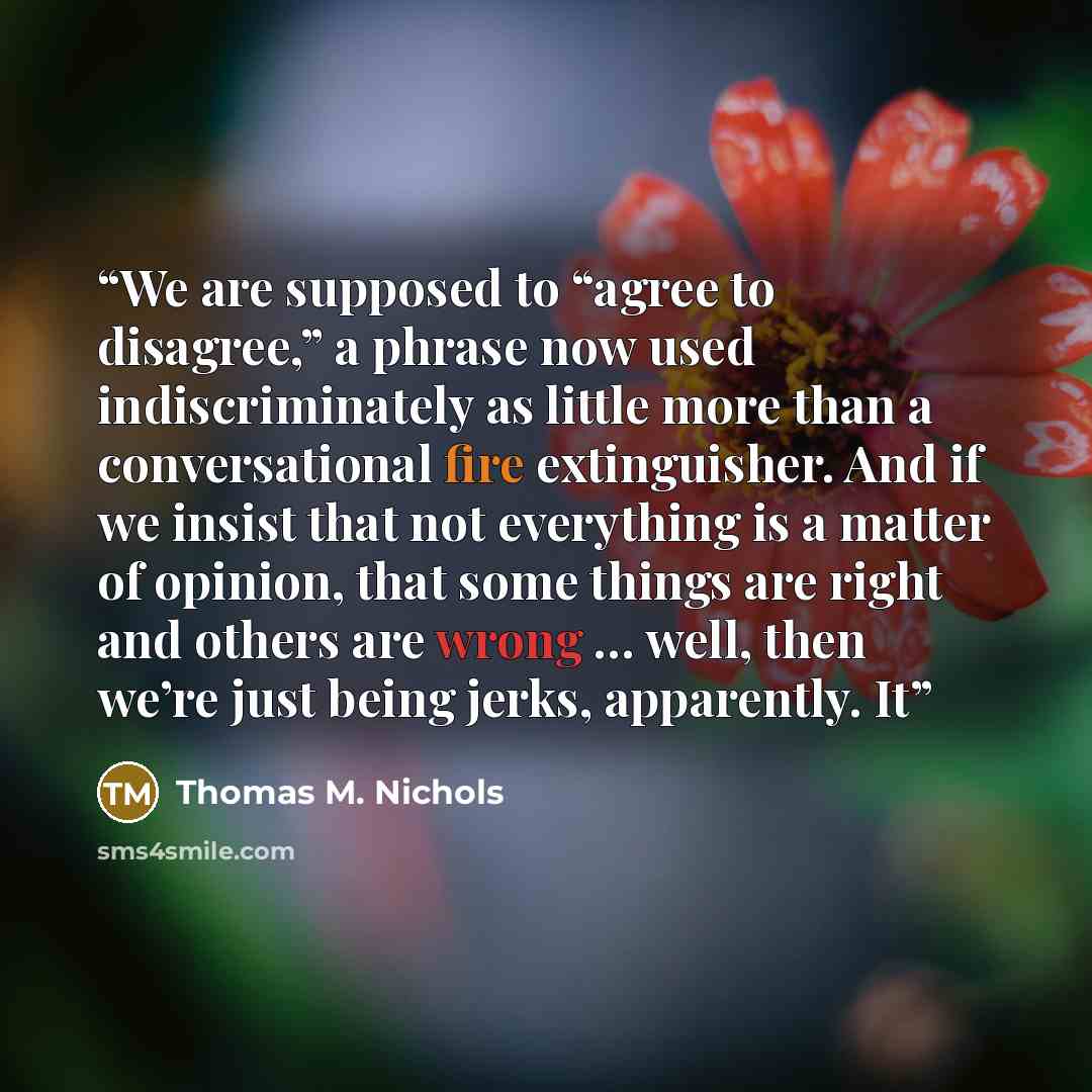 “We are supposed to “agree to disagree,” a phrase now used indiscriminately as little more than a conversational fire extinguisher. And if we insist that not everything is a matter of opinion, that some things are right and others are wrong … well, then we’re just being jerks, apparently. It” quote by Thomas M. Nichols