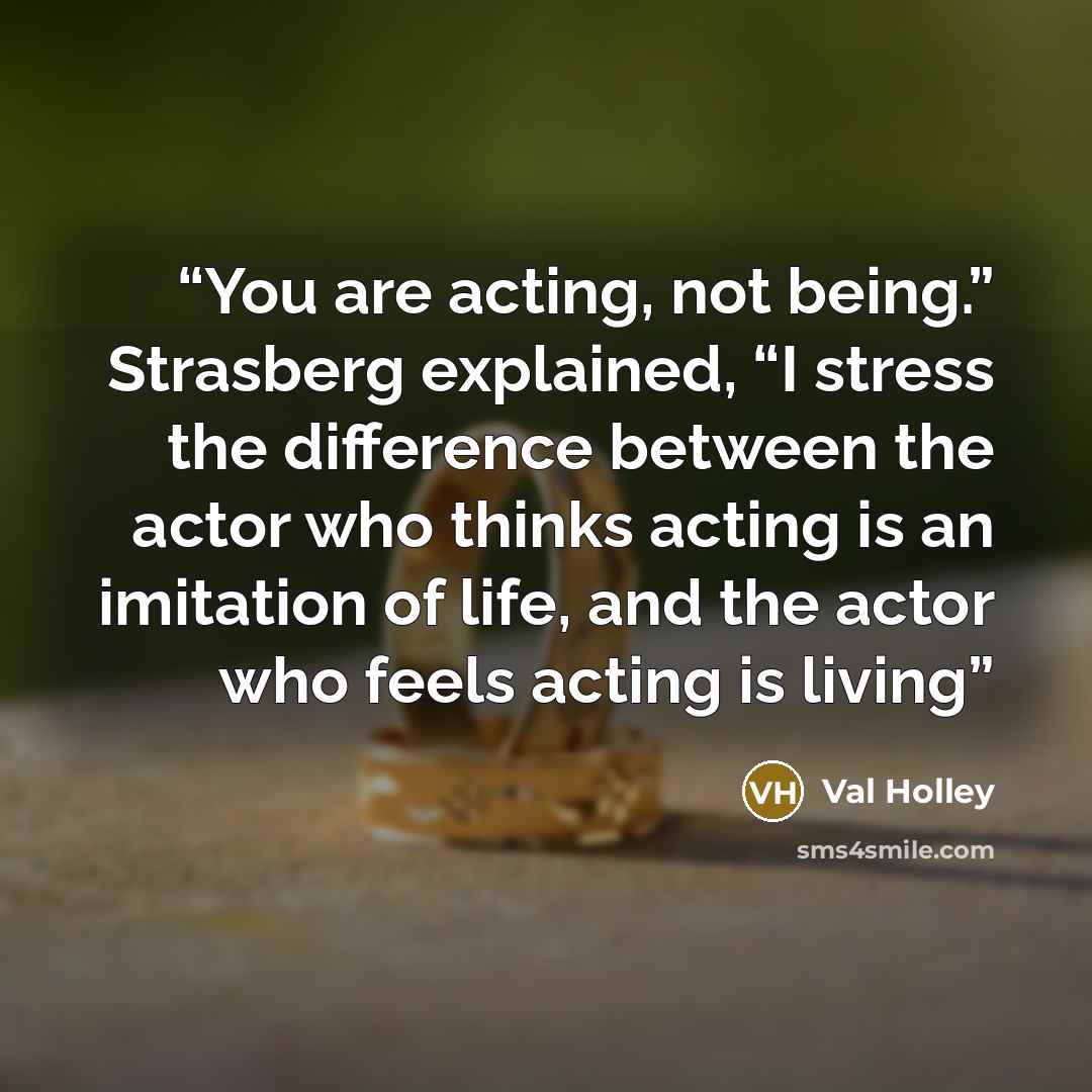 “You are acting, not being.” Strasberg explained, “I stress the difference between the actor who thinks acting is an imitation of life, and the actor who feels acting is living” quote by Val Holley