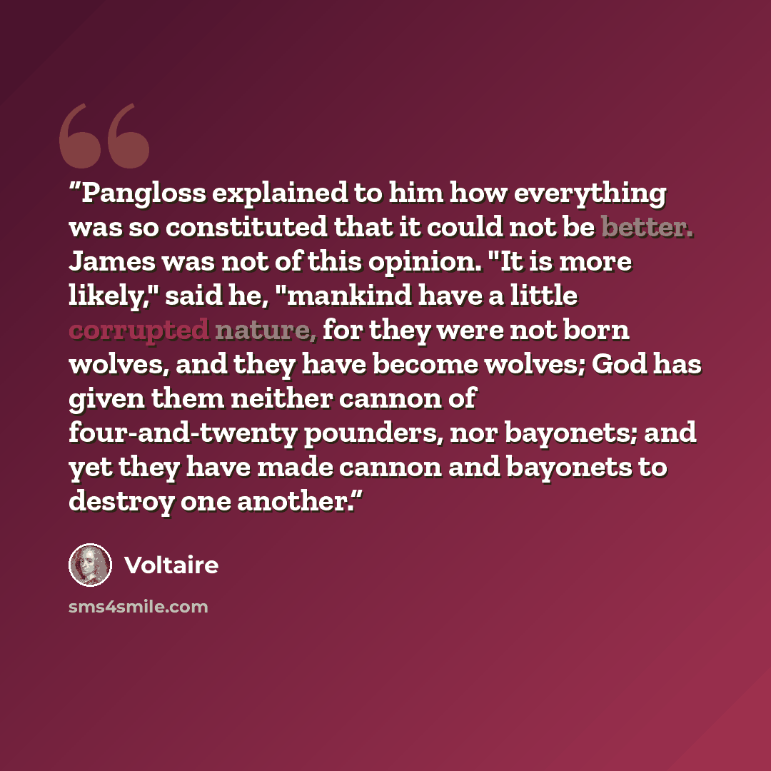 “Pangloss explained to him how everything was so constituted that it could not be better. James was not of this opinion. "It is more likely," said he, "mankind have a little corrupted nature, for they were not born wolves, and they have become wolves; God has given them neither cannon of…” quote by Voltaire