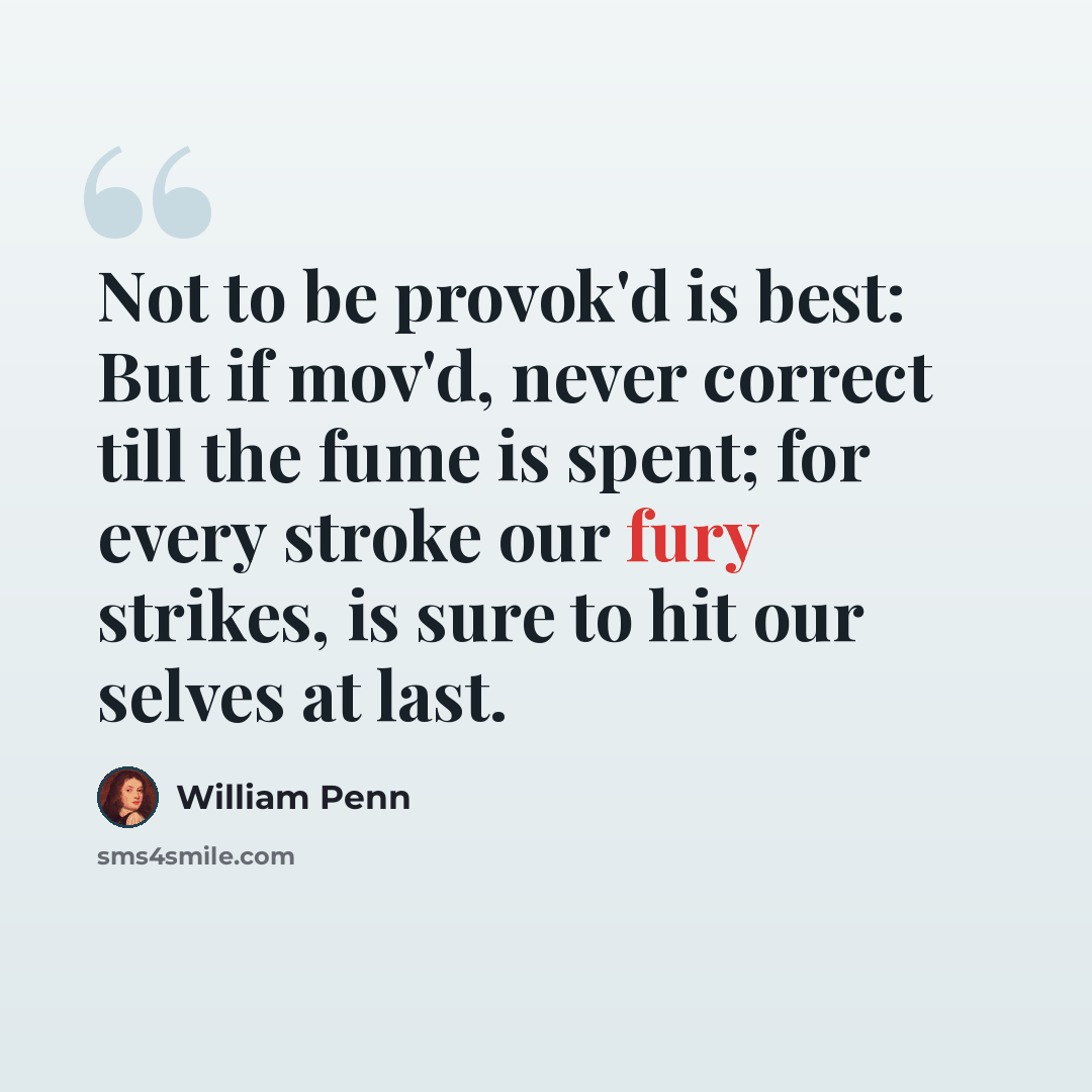 “Not to be provok'd is best: But if mov'd, never correct till the fume is spent; for every stroke our fury strikes, is sure to hit our selves at last.” quote by William Penn