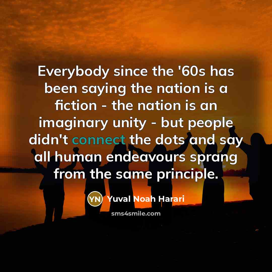 “Everybody since the '60s has been saying the nation is a fiction - the nation is an imaginary unity - but people didn't connect the dots and say all human endeavours sprang from the same principle.” quote by Yuval Noah Harari