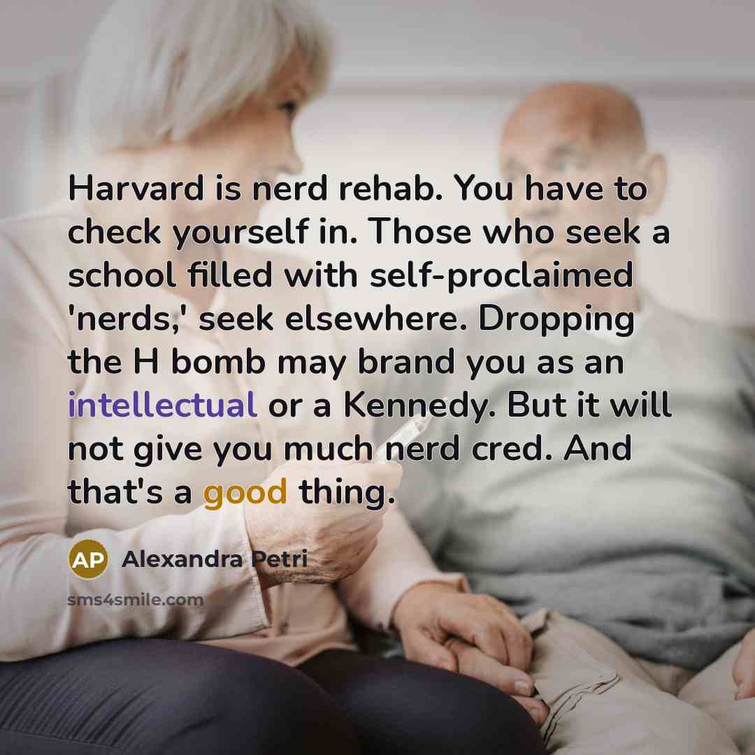“Harvard is nerd rehab. You have to check yourself in. Those who seek a school filled with self-proclaimed 'nerds,' seek elsewhere. Dropping the H bomb may brand you as an intellectual or a Kennedy. But it will not give you much nerd cred. And that's a good thing.” quote by Alexandra Petri