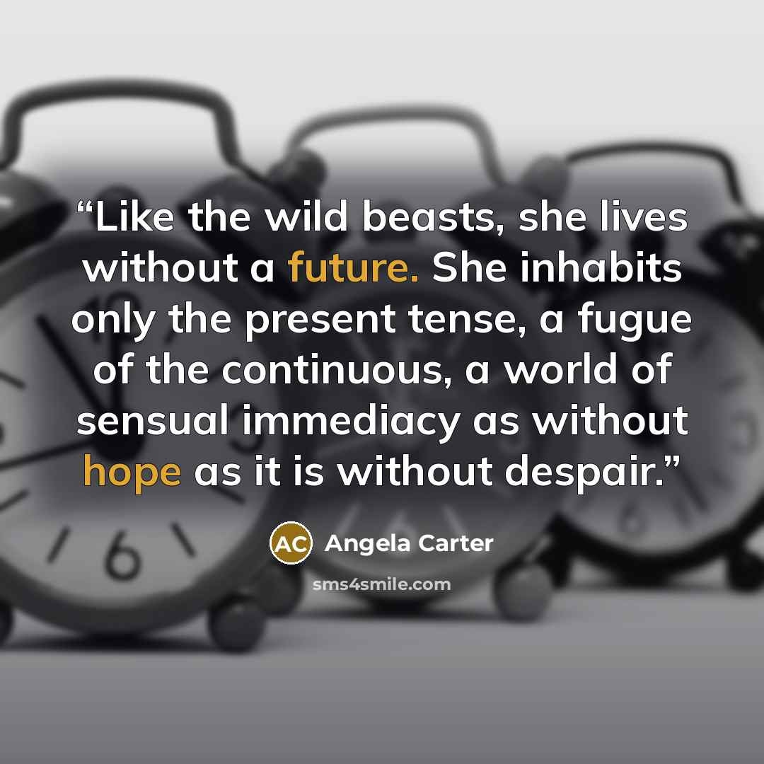 “Like the wild beasts, she lives without a future. She inhabits only the present tense, a fugue of the continuous, a world of sensual immediacy as without hope as it is without despair.” quote by Angela Carter