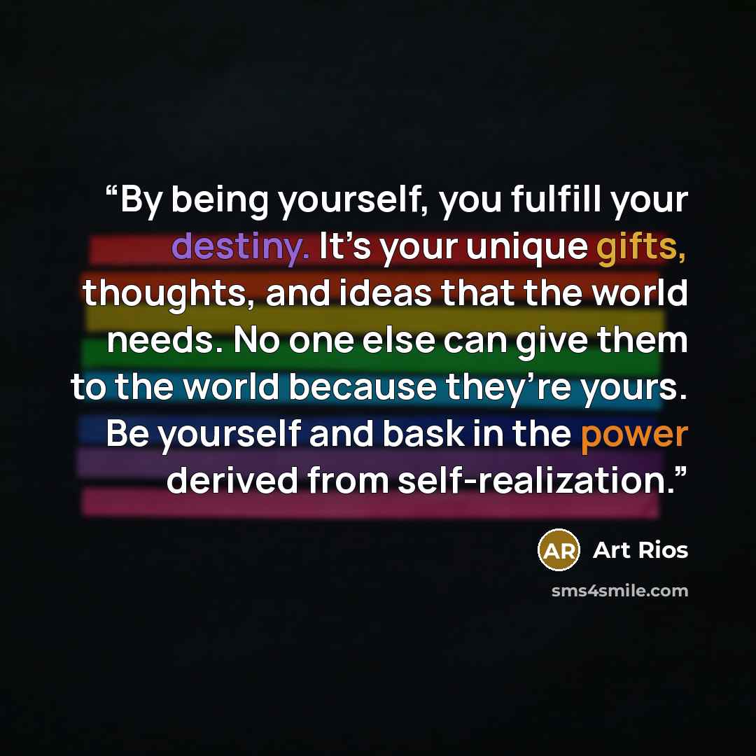 “By being yourself, you fulfill your destiny. It’s your unique gifts, thoughts, and ideas that the world needs. No one else can give them to the world because they’re yours. Be yourself and bask in the power derived from self-realization.” quote by Art Rios