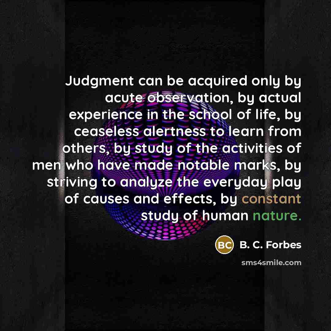 “Judgment can be acquired only by acute observation, by actual experience in the school of life, by ceaseless alertness to learn from others, by study of the activities of men who have made notable marks, by striving to analyze the everyday play of causes and effects, by constant study of human…” quote by B. C. Forbes