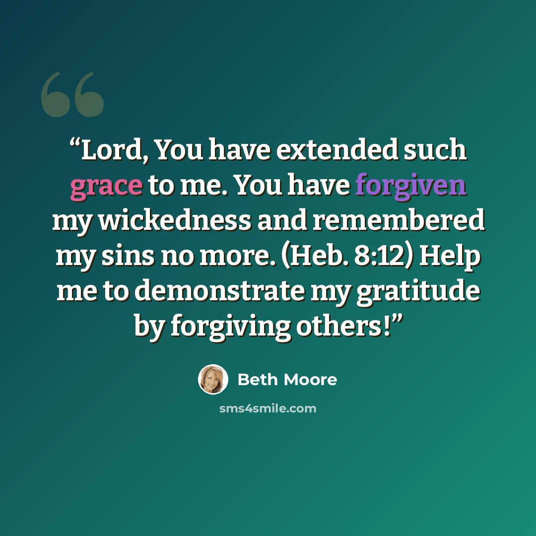 “Lord, You have extended such grace to me. You have forgiven my wickedness and remembered my sins no more. (Heb. 8:12) Help me to demonstrate my gratitude by forgiving others!” quote by Beth Moore