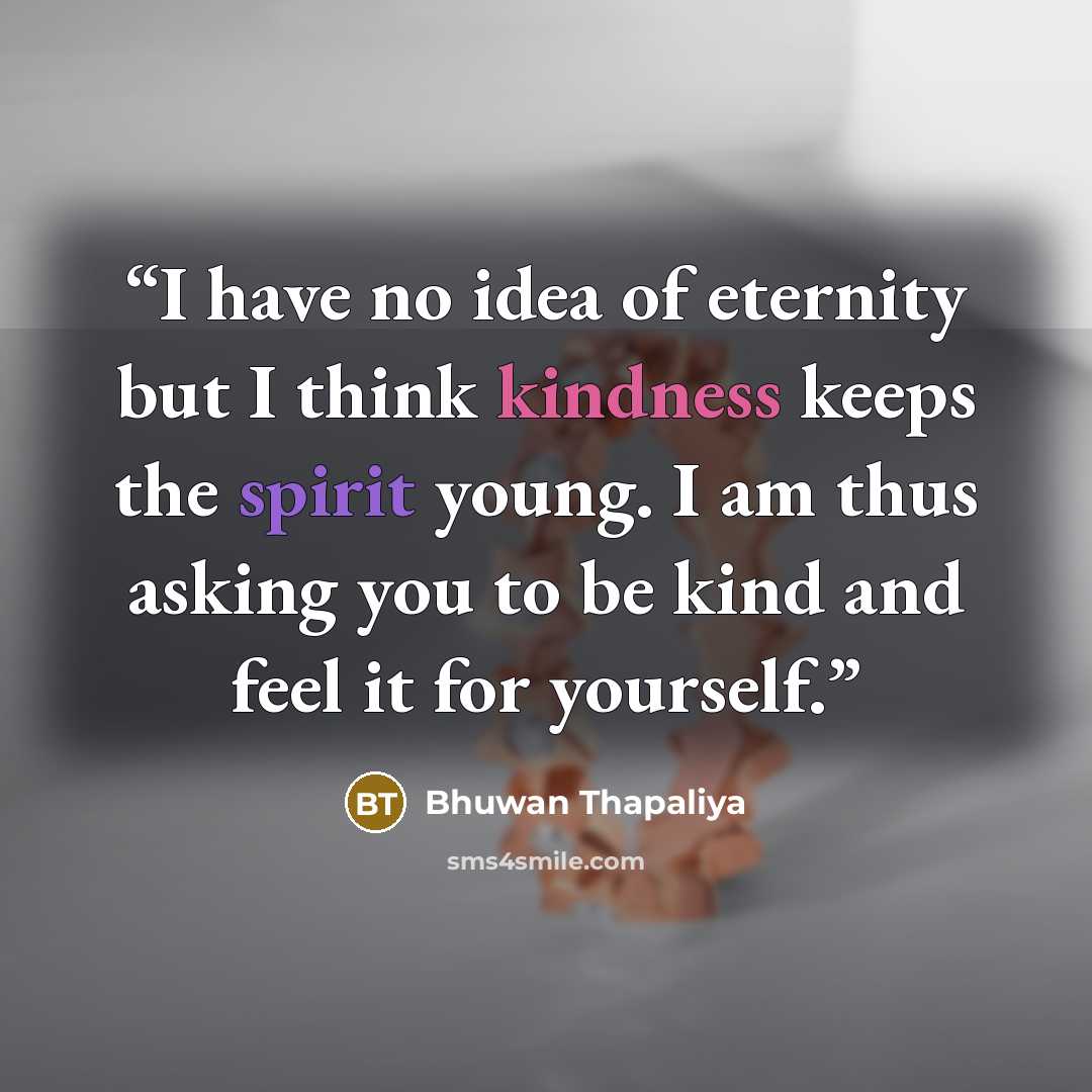 “I have no idea of eternity but I think kindness keeps the spirit young. I am thus asking you to be kind and feel it for yourself.” quote by Bhuwan Thapaliya