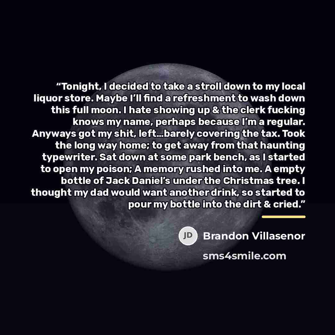 “Tonight, I decided to take a stroll down to my local liquor store. Maybe I’ll find a refreshment to wash down this full moon. I hate showing up & the clerk fucking knows my name, perhaps because I’m a regular. Anyways got my shit, left…barely covering the tax. Took the long way home; to get away…” quote by Brandon Villasenor
