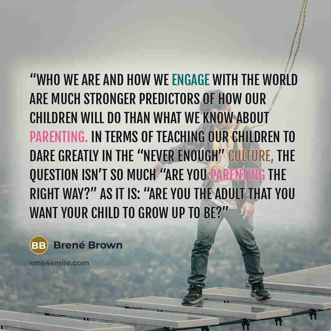 “Who we are and how we engage with the world are much stronger predictors of how our children will do than what we know about parenting. In terms of teaching our children to dare greatly in the “never enough” culture, the question isn’t so much “Are you parenting the right way?” as it is: “Are you…” quote by Brené Brown