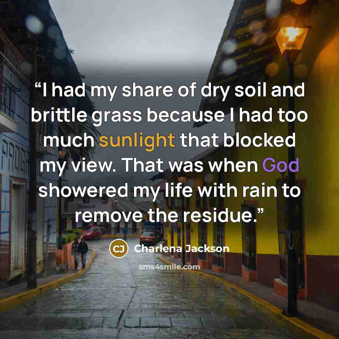 “I had my share of dry soil and brittle grass because I had too much sunlight that blocked my view. That was when God showered my life with rain to remove the residue.” quote by Charlena Jackson