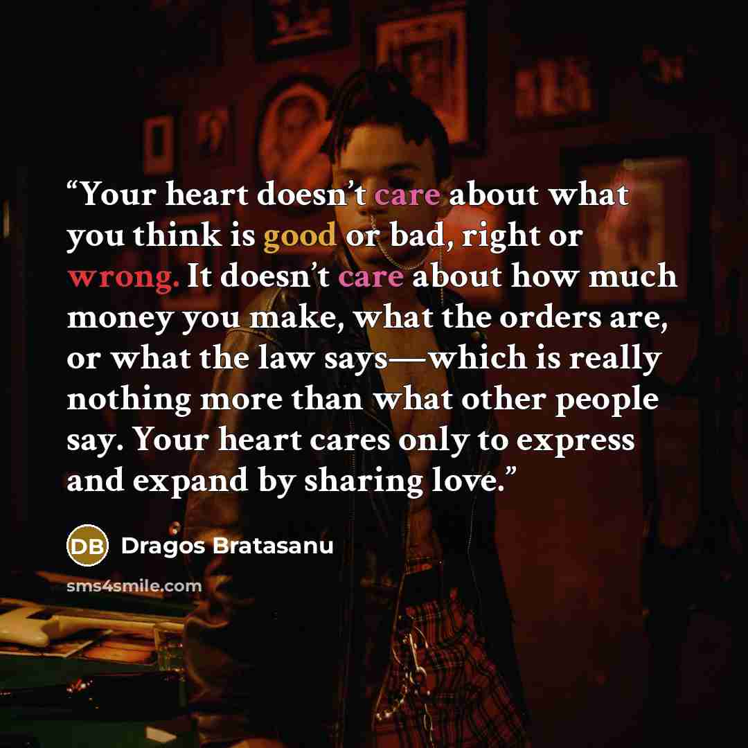 “Your heart doesn’t care about what you think is good or bad, right or wrong. It doesn’t care about how much money you make, what the orders are, or what the law says—which is really nothing more than what other people say. Your heart cares only to express and expand by sharing love.” quote by Dragos Bratasanu