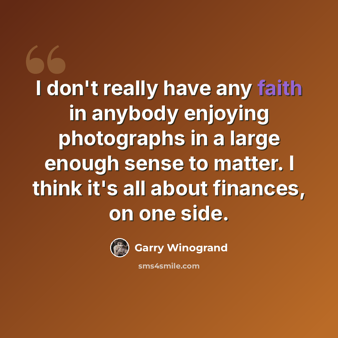 “I don't really have any faith in anybody enjoying photographs in a large enough sense to matter. I think it's all about finances, on one side.” quote by Garry Winogrand