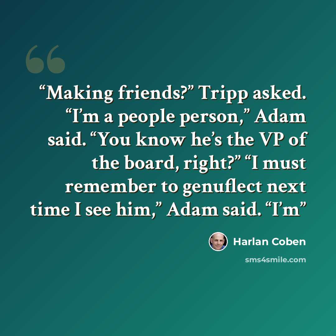 “Making friends?” Tripp asked. “I’m a people person,” Adam said. “You know he’s the VP of the board, right?” “I must remember to genuflect next time I see him,” Adam said. “I’m” quote by Harlan Coben