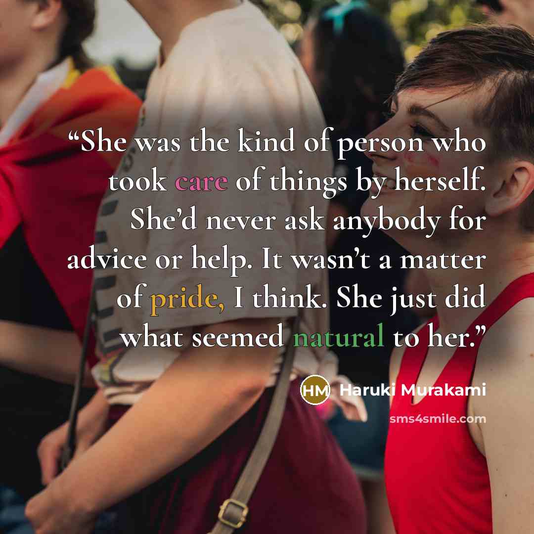 “She was the kind of person who took care of things by herself. She’d never ask anybody for advice or help. It wasn’t a matter of pride, I think. She just did what seemed natural to her.” quote by Haruki Murakami
