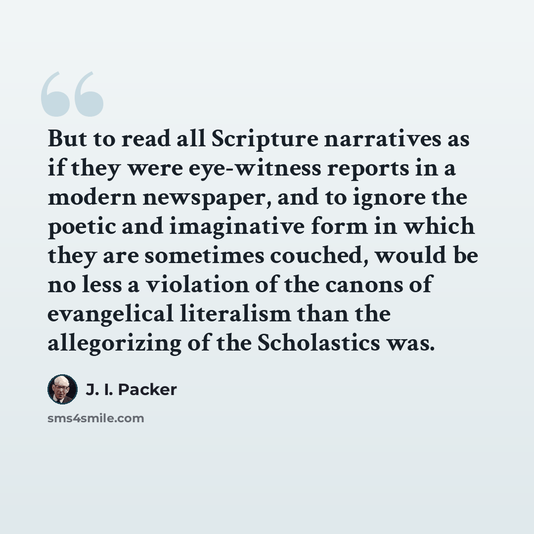 “But to read all Scripture narratives as if they were eye-witness reports in a modern newspaper, and to ignore the poetic and imaginative form in which they are sometimes couched, would be no less a violation of the canons of evangelical literalism than the allegorizing of the Scholastics was.” quote by J. I. Packer